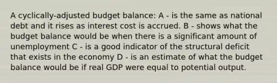 A cyclically-adjusted budget balance: A - is the same as national debt and it rises as interest cost is accrued. B - shows what the budget balance would be when there is a significant amount of unemployment C - is a good indicator of the structural deficit that exists in the economy D - is an estimate of what the budget balance would be if real GDP were equal to potential output.