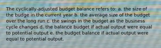 The cyclically-adjusted budget balance refers to: a. the size of the budge in the current year b. the average size of the budget over the long run c. the swings in the budget as the business cycle changes d. the balance budget if actual output were equal to potential output e. the budget balance if actual output were equal to potential output.