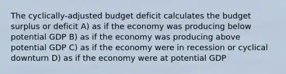 The cyclically-adjusted budget deficit calculates the budget surplus or deficit A) as if the economy was producing below potential GDP B) as if the economy was producing above potential GDP C) as if the economy were in recession or cyclical downturn D) as if the economy were at potential GDP