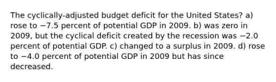 The cyclically-adjusted budget deficit for the United States? a) rose to −7.5 percent of potential GDP in 2009. b) was zero in 2009, but the cyclical deficit created by the recession was −2.0 percent of potential GDP. c) changed to a surplus in 2009. d) rose to −4.0 percent of potential GDP in 2009 but has since decreased.