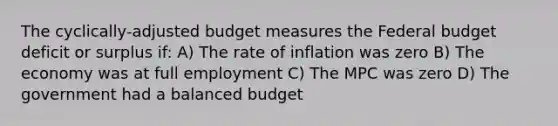 The cyclically-adjusted budget measures the Federal budget deficit or surplus if: A) The rate of inflation was zero B) The economy was at full employment C) The MPC was zero D) The government had a balanced budget