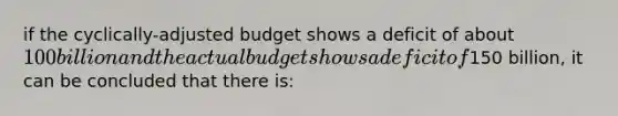 if the cyclically-adjusted budget shows a deficit of about 100 billion and the actual budget shows a deficit of150 billion, it can be concluded that there is: