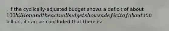 . If the cyclically-adjusted budget shows a deficit of about 100 billion and the actual budget shows a deficit of about150 billion, it can be concluded that there is: