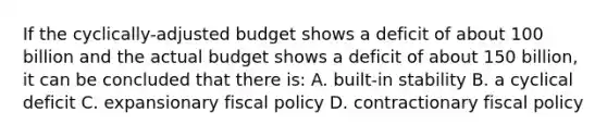 If the cyclically-adjusted budget shows a deficit of about 100 billion and the actual budget shows a deficit of about 150 billion, it can be concluded that there is: A. built-in stability B. a cyclical deficit C. expansionary fiscal policy D. contractionary fiscal policy