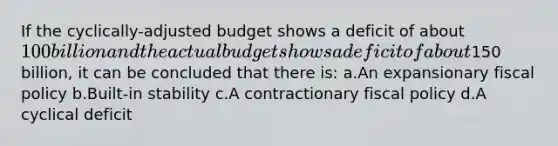 If the cyclically-adjusted budget shows a deficit of about 100 billion and the actual budget shows a deficit of about150 billion, it can be concluded that there is: a.An expansionary <a href='https://www.questionai.com/knowledge/kPTgdbKdvz-fiscal-policy' class='anchor-knowledge'>fiscal policy</a> b.Built-in stability c.A contractionary fiscal policy d.A cyclical deficit