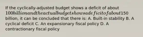 If the cyclically-adjusted budget shows a deficit of about 100 billion and the actual budget shows a deficit of about150 billion, it can be concluded that there is: A. Built-in stability B. A cyclical deficit C. An expansionary fiscal policy D. A contractionary fiscal policy