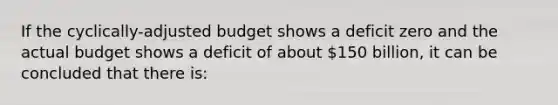 If the cyclically-adjusted budget shows a deficit zero and the actual budget shows a deficit of about 150 billion, it can be concluded that there is: