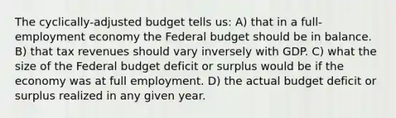 The cyclically-adjusted budget tells us: A) that in a full-employment economy the Federal budget should be in balance. B) that tax revenues should vary inversely with GDP. C) what the size of the Federal budget deficit or surplus would be if the economy was at full employment. D) the actual budget deficit or surplus realized in any given year.