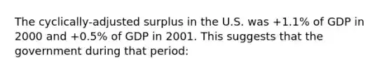 The cyclically-adjusted surplus in the U.S. was +1.1% of GDP in 2000 and +0.5% of GDP in 2001. This suggests that the government during that period: