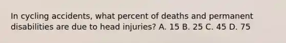 In cycling accidents, what percent of deaths and permanent disabilities are due to head injuries? A. 15 B. 25 C. 45 D. 75