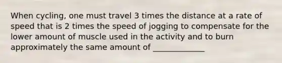 When cycling, one must travel 3 times the distance at a rate of speed that is 2 times the speed of jogging to compensate for the lower amount of muscle used in the activity and to burn approximately the same amount of _____________