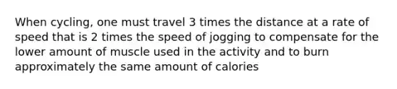 When cycling, one must travel 3 times the distance at a rate of speed that is 2 times the speed of jogging to compensate for the lower amount of muscle used in the activity and to burn approximately the same amount of calories