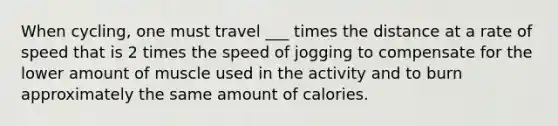 When cycling, one must travel ___ times the distance at a rate of speed that is 2 times the speed of jogging to compensate for the lower amount of muscle used in the activity and to burn approximately the same amount of calories.