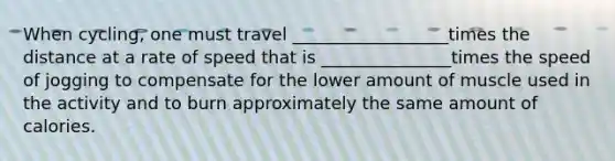 When cycling, one must travel __________________times the distance at a rate of speed that is _______________times the speed of jogging to compensate for the lower amount of muscle used in the activity and to burn approximately the same amount of calories.