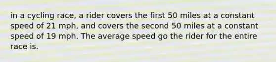 in a cycling race, a rider covers the first 50 miles at a constant speed of 21 mph, and covers the second 50 miles at a constant speed of 19 mph. The average speed go the rider for the entire race is.