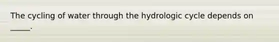 The cycling of water through the hydrologic cycle depends on _____.