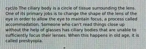 cycl/o The ciliary body is a circle of tissue surrounding the lens. One of its primary jobs is to change the shape of the lens of the eye in order to allow the eye to maintain focus, a process called accommodation. Someone who can't read things close up without the help of glasses has ciliary bodies that are unable to sufficiently focus their lenses. When this happens in old age, it is called presbyopia.