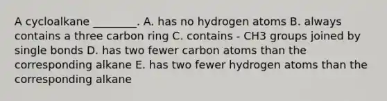 A cycloalkane ________. A. has no hydrogen atoms B. always contains a three carbon ring C. contains - CH3 groups joined by single bonds D. has two fewer carbon atoms than the corresponding alkane E. has two fewer hydrogen atoms than the corresponding alkane