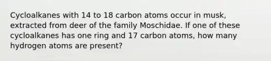 Cycloalkanes with 14 to 18 carbon atoms occur in musk, extracted from deer of the family Moschidae. If one of these cycloalkanes has one ring and 17 carbon atoms, how many hydrogen atoms are present?