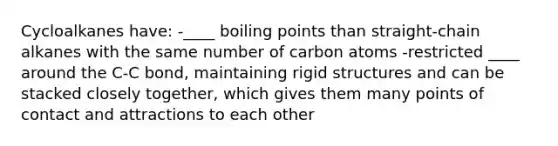 Cycloalkanes have: -____ boiling points than straight-chain alkanes with the same number of carbon atoms -restricted ____ around the C-C bond, maintaining rigid structures and can be stacked closely together, which gives them many points of contact and attractions to each other