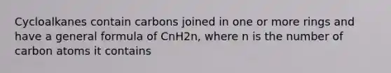 Cycloalkanes contain carbons joined in one or more rings and have a general formula of CnH2n, where n is the number of carbon atoms it contains