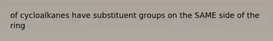 of cycloalkanes have substituent groups on the SAME side of the ring