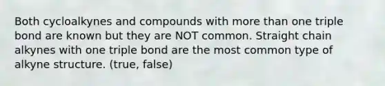 Both cycloalkynes and compounds with <a href='https://www.questionai.com/knowledge/keWHlEPx42-more-than' class='anchor-knowledge'>more than</a> one triple bond are known but they are NOT common. Straight chain alkynes with one triple bond are the most common type of alkyne structure. (true, false)