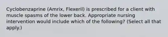 Cyclobenzaprine (Amrix, Flexeril) is prescribed for a client with muscle spasms of the lower back. Appropriate nursing intervention would include which of the following? (Select all that apply.)