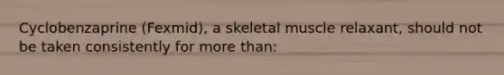 Cyclobenzaprine (Fexmid), a skeletal muscle relaxant, should not be taken consistently for more than: