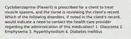 Cyclobenzaprine (Flexeril) is prescribed for a client to treat muscle spasms, and the nurse is reviewing the client's record. Which of the following disorders, if noted in the client's record, would indicate a need to contact the health care provider regarding the administration of this medication? 1. Glaucoma 2. Emphysema 3. Hyperthyroidism 4. Diabetes mellitus