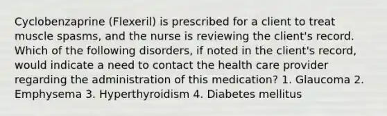 Cyclobenzaprine (Flexeril) is prescribed for a client to treat muscle spasms, and the nurse is reviewing the client's record. Which of the following disorders, if noted in the client's record, would indicate a need to contact the health care provider regarding the administration of this medication? 1. Glaucoma 2. Emphysema 3. Hyperthyroidism 4. Diabetes mellitus