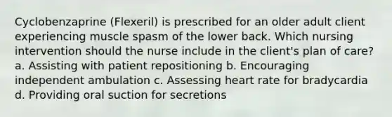 Cyclobenzaprine (Flexeril) is prescribed for an older adult client experiencing muscle spasm of the lower back. Which nursing intervention should the nurse include in the client's plan of care? a. Assisting with patient repositioning b. Encouraging independent ambulation c. Assessing heart rate for bradycardia d. Providing oral suction for secretions