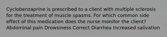 Cyclobenzaprine is prescribed to a client with multiple sclerosis for the treatment of muscle spasms. For which common side effect of this medication does the nurse monitor the client? Abdominal pain Drowsiness Correct Diarrhea Increased salivation