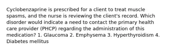 Cyclobenzaprine is prescribed for a client to treat muscle spasms, and the nurse is reviewing the client's record. Which disorder would indicate a need to contact the primary health care provider (PHCP) regarding the administration of this medication? 1. Glaucoma 2. Emphysema 3. Hyperthyroidism 4. Diabetes mellitus