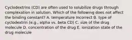 Cyclodextrins (CD) are often used to solubilize drugs through complexation in solution. Which of the following does not affect the binding constant? A. temperature Incorrect B. type of cyclodextrin (e.g., alpha vs. beta CD) C. size of the drug molecule D. concentration of the drug E. ionization state of the drug molecule