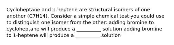 Cycloheptane and 1-heptene are structural isomers of one another (C7H14). Consider a simple chemical test you could use to distinguish one isomer from the other: adding bromine to cycloheptane will produce a __________ solution adding bromine to 1-heptene will produce a __________ solution