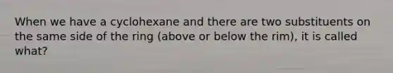 When we have a cyclohexane and there are two substituents on the same side of the ring (above or below the rim), it is called what?