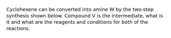 Cyclohexene can be converted into amine W by the two-step synthesis shown below. Compound V is the intermediate, what is it and what are the reagents and conditions for both of the reactions.