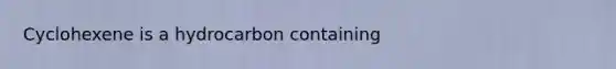 Cyclohexene is a hydrocarbon containing