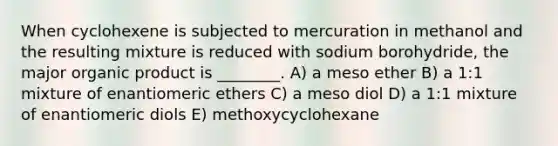 When cyclohexene is subjected to mercuration in methanol and the resulting mixture is reduced with sodium borohydride, the major organic product is ________. A) a meso ether B) a 1:1 mixture of enantiomeric ethers C) a meso diol D) a 1:1 mixture of enantiomeric diols E) methoxycyclohexane