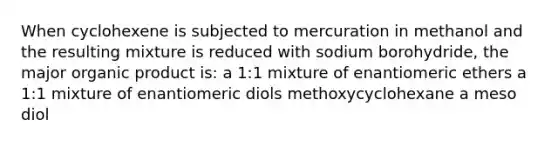 When cyclohexene is subjected to mercuration in methanol and the resulting mixture is reduced with sodium borohydride, the major organic product is: a 1:1 mixture of enantiomeric ethers a 1:1 mixture of enantiomeric diols methoxycyclohexane a meso diol