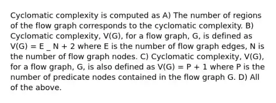 Cyclomatic complexity is computed as A) The number of regions of the flow graph corresponds to the cyclomatic complexity. B) Cyclomatic complexity, V(G), for a flow graph, G, is defined as V(G) = E _ N + 2 where E is the number of flow graph edges, N is the number of flow graph nodes. C) Cyclomatic complexity, V(G), for a flow graph, G, is also defined as V(G) = P + 1 where P is the number of predicate nodes contained in the flow graph G. D) All of the above.