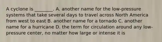 A cyclone is ________. A. another name for the low-pressure systems that take several days to travel across North America from west to east B. another name for a tornado C. another name for a hurricane D. the term for circulation around any low-pressure center, no matter how large or intense it is