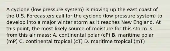 A cyclone (low pressure system) is moving up the east coast of the U.S. Forecasters call for the cyclone (low pressure system) to develop into a major winter storm as it reaches New England. At this point, the most likely source of moisture for this storm is from this air mass: A. continental polar (cP) B. maritime polar (mP) C. continental tropical (cT) D. maritime tropical (mT)