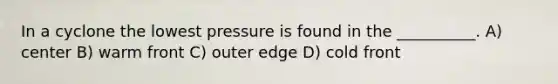 In a cyclone the lowest pressure is found in the __________. A) center B) warm front C) outer edge D) cold front