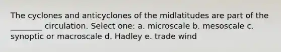 The cyclones and anticyclones of the midlatitudes are part of the ________ circulation. Select one: a. microscale b. mesoscale c. synoptic or macroscale d. Hadley e. trade wind