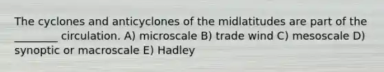 The cyclones and anticyclones of the midlatitudes are part of the ________ circulation. A) microscale B) trade wind C) mesoscale D) synoptic or macroscale E) Hadley