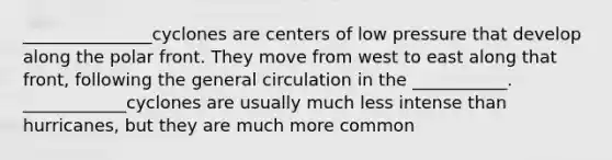 _______________cyclones are centers of low pressure that develop along the polar front. They move from west to east along that front, following the general circulation in the ___________. ____________cyclones are usually much less intense than hurricanes, but they are much more common