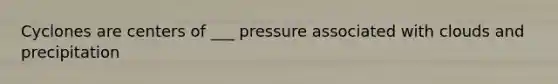 Cyclones are centers of ___ pressure associated with clouds and precipitation