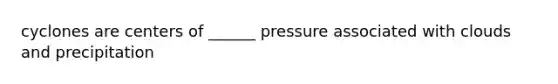 cyclones are centers of ______ pressure associated with clouds and precipitation